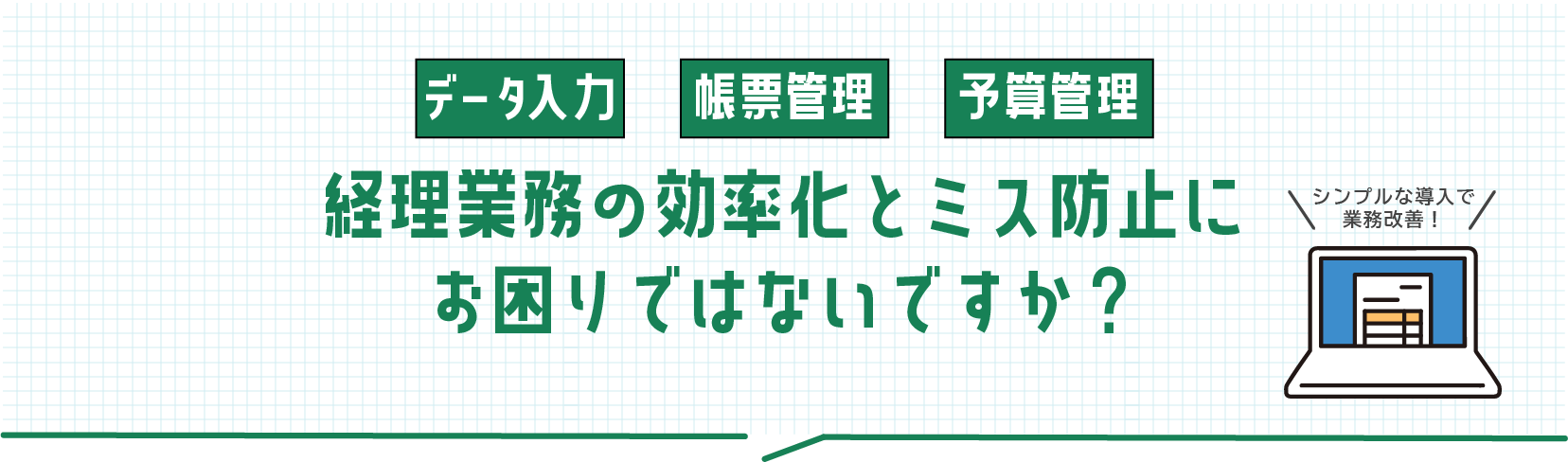 経理業務の効率化とミス防止にお困りではないですか？シンプルな導入で始める業務改善！データ入力から帳票管理、予算管理まで幅広く対応します。